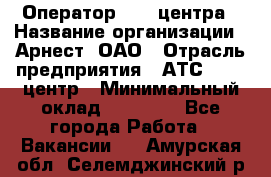 Оператор Call-центра › Название организации ­ Арнест, ОАО › Отрасль предприятия ­ АТС, call-центр › Минимальный оклад ­ 21 000 - Все города Работа » Вакансии   . Амурская обл.,Селемджинский р-н